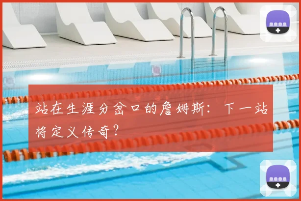 站在生涯分岔口的詹姆斯:下一站将定义传奇?