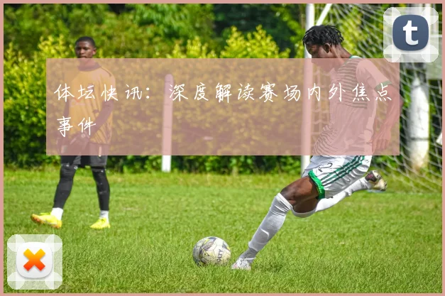 体坛快讯：深度解读赛场内外焦点事件