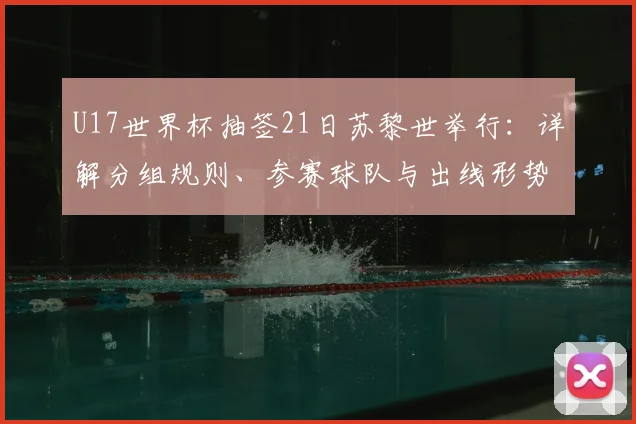 U17世界杯抽签21日苏黎世举行:详解分组规则、参赛球队与出线形势