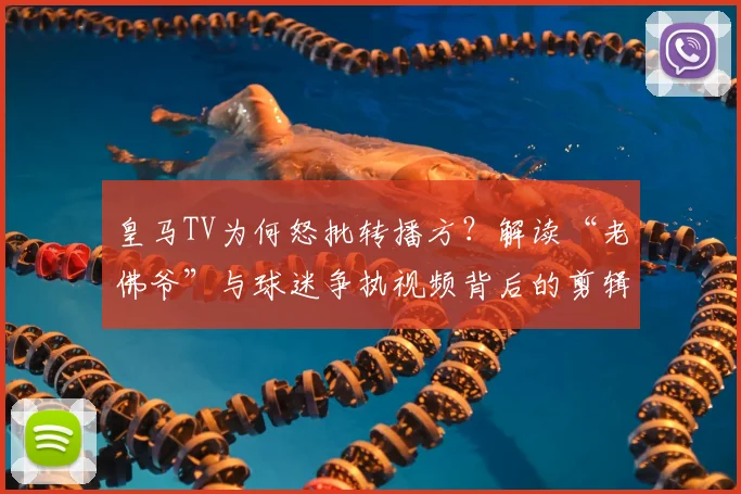 皇马TV为何怒批转播方？解读“老佛爷”与球迷争执视频背后的剪辑争议与真相