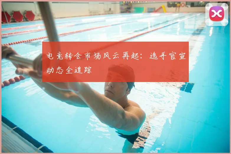 电竞转会市场风云再起:选手官宣动态全追踪