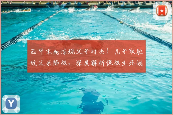 西甲末轮惊现父子对决!儿子取胜致父亲降级,深度解析保级生死战