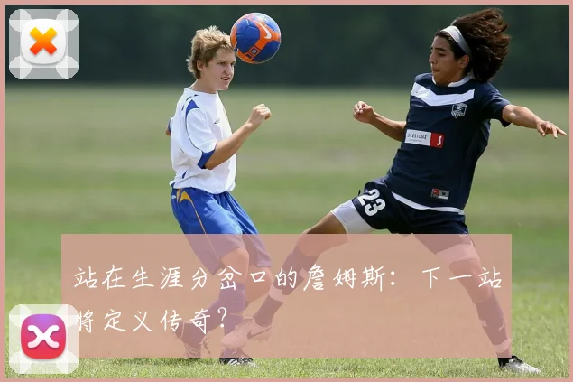 站在生涯分岔口的詹姆斯:下一站将定义传奇?