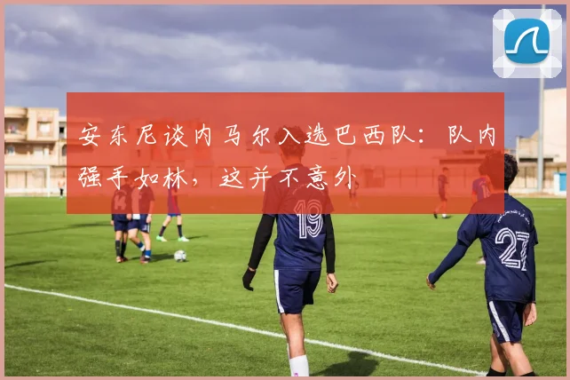 安东尼谈内马尔入选巴西队：队内强手如林，这并不意外