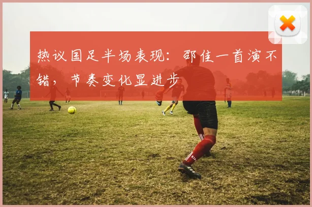 热议国足半场表现：邵佳一首演不错，节奏变化显进步
