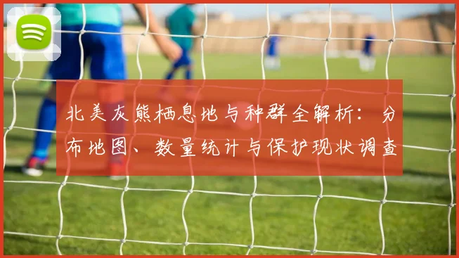 北美灰熊栖息地与种群全解析:分布地图、数量统计与保护现状调查