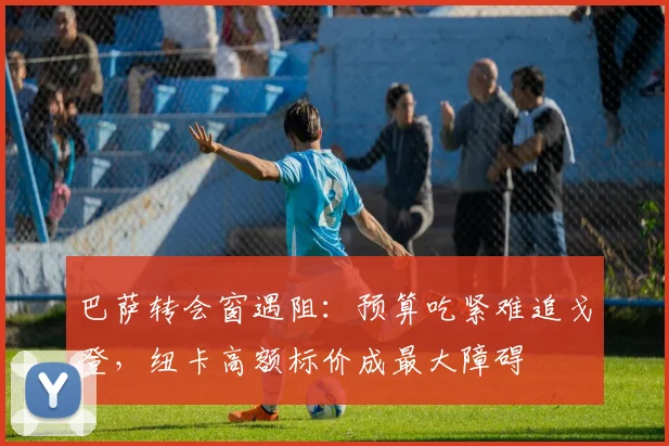 巴萨转会窗遇阻：预算吃紧难追戈登，纽卡高额标价成最大障碍