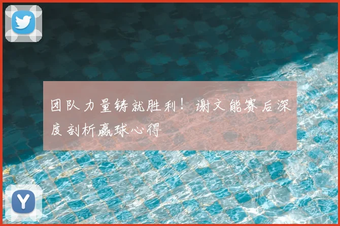 团队力量铸就胜利!谢文能赛后深度剖析赢球心得