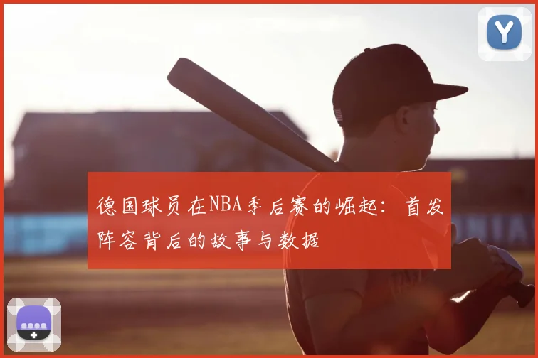 德国球员在NBA季后赛的崛起:首发阵容背后的故事与数据