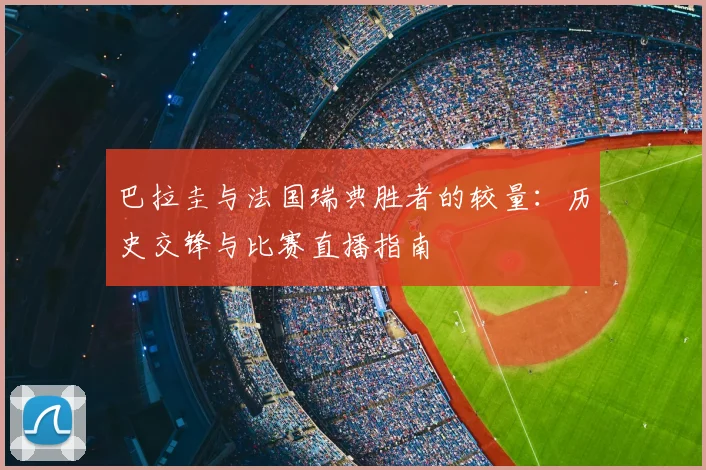 巴拉圭与法国瑞典胜者的较量：历史交锋与比赛直播指南