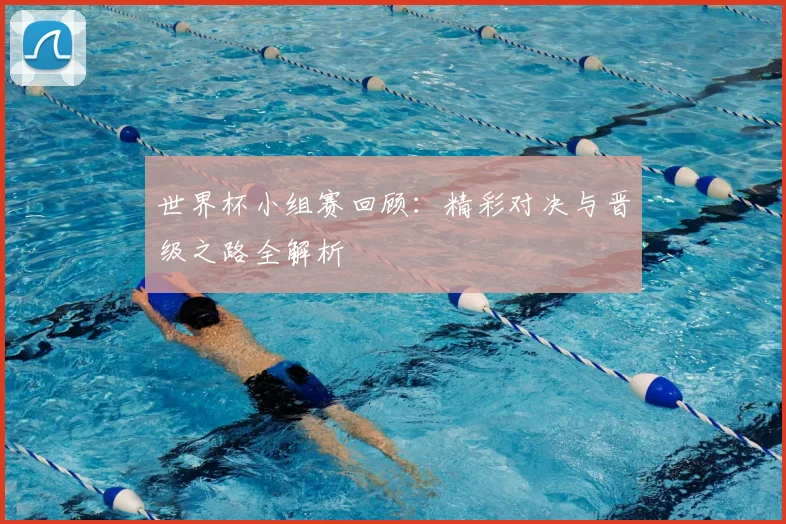 世界杯小组赛回顾:精彩对决与晋级之路全解析