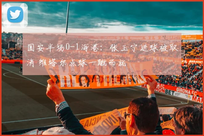 国安半场0-1海港：张玉宁进球被取消 维塔尔点球一蹴而就
