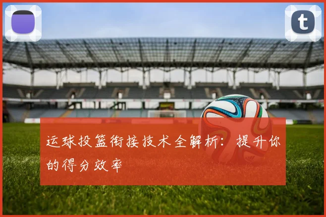 运球投篮衔接技术全解析:提升你的得分效率